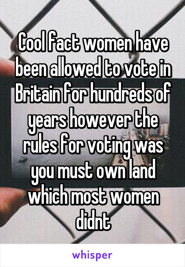 Cool fact women have been allowed to vote in Britain for hundreds of years however the rules for voting was you must own land which most women didnt