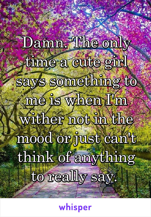 Damn. The only time a cute girl says something to me is when I'm wither not in the mood or just can't think of anything to really say. 