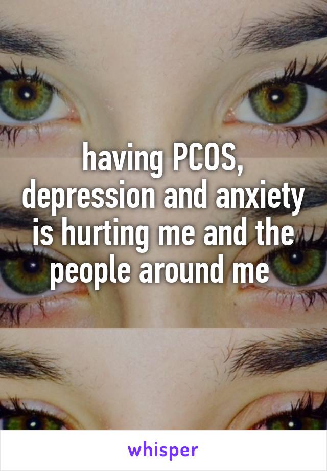 having PCOS, depression and anxiety is hurting me and the people around me 
