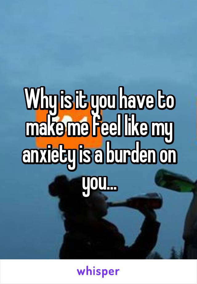 Why is it you have to make me feel like my anxiety is a burden on you...