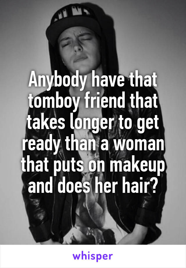 Anybody have that tomboy friend that takes longer to get ready than a woman that puts on makeup and does her hair?