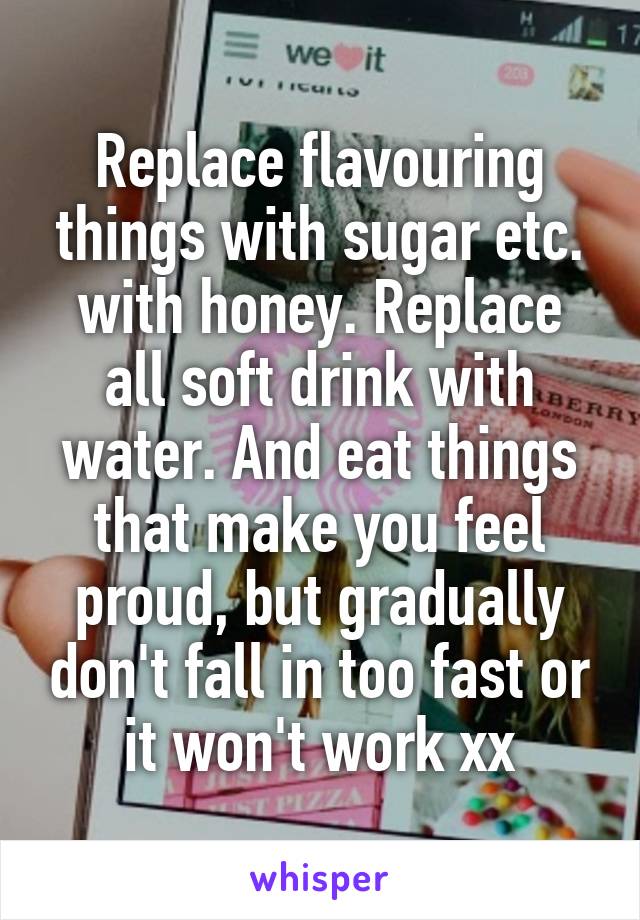 Replace flavouring things with sugar etc. with honey. Replace all soft drink with water. And eat things that make you feel proud, but gradually don't fall in too fast or it won't work xx