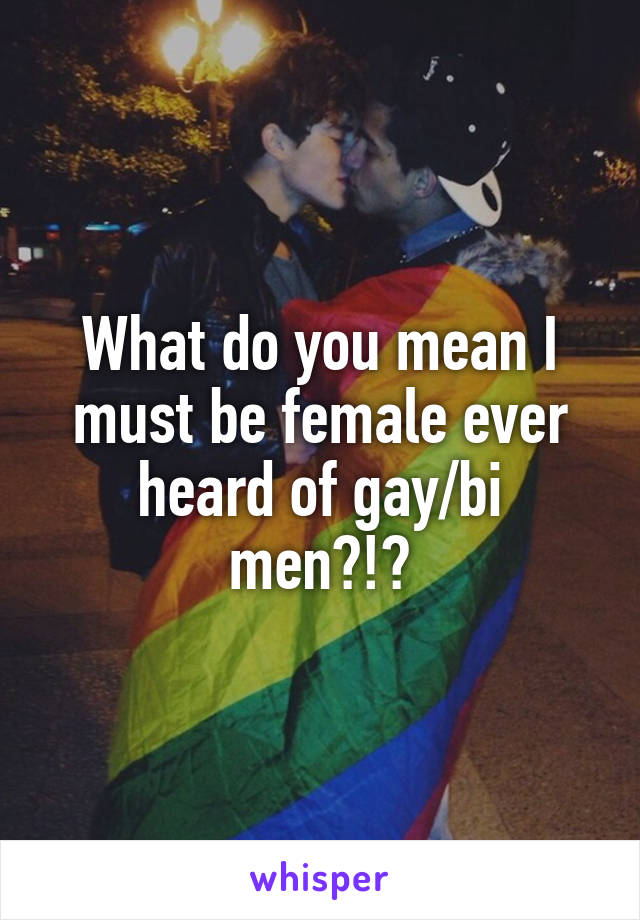 What do you mean I must be female ever heard of gay/bi men?!?