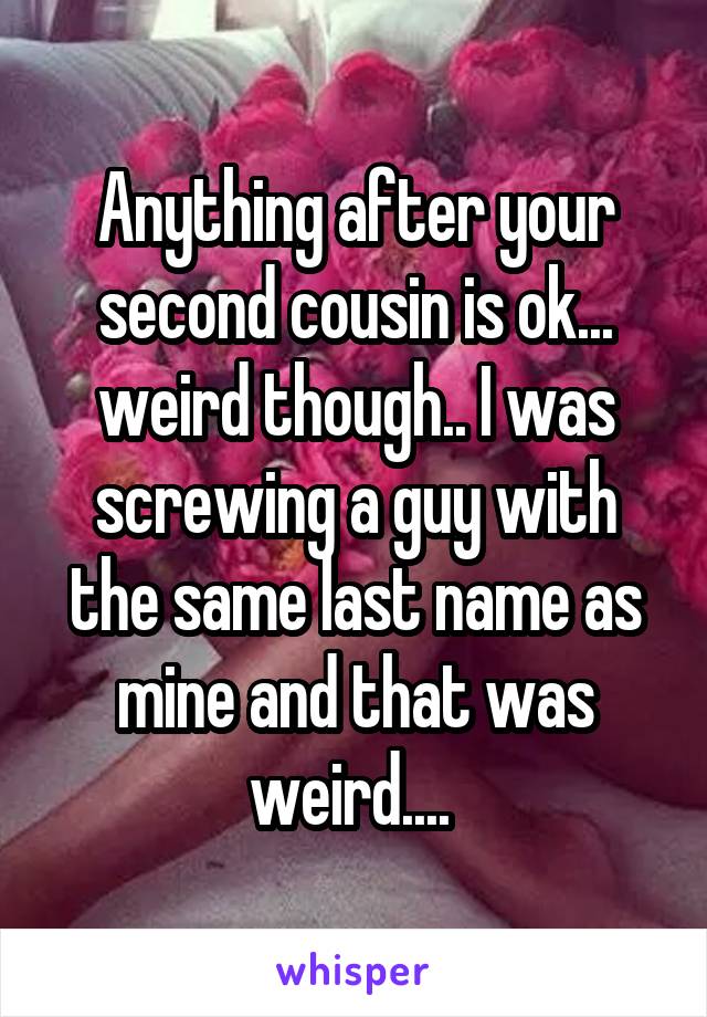 Anything after your second cousin is ok... weird though.. I was screwing a guy with the same last name as mine and that was weird.... 