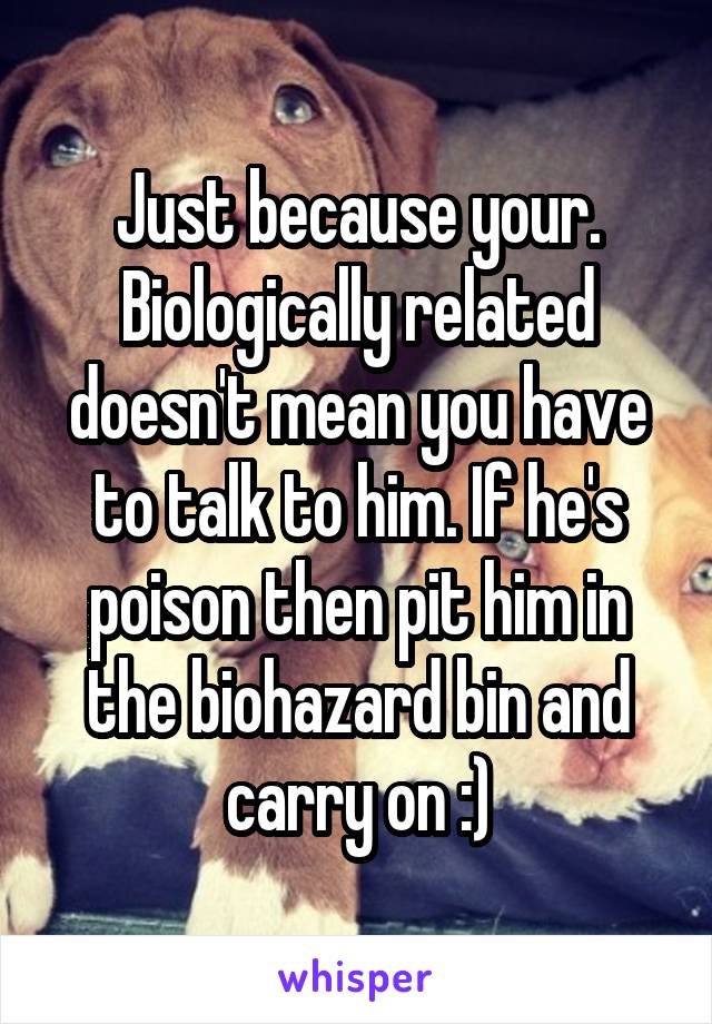 Just because your. Biologically related doesn't mean you have to talk to him. If he's poison then pit him in the biohazard bin and carry on :)