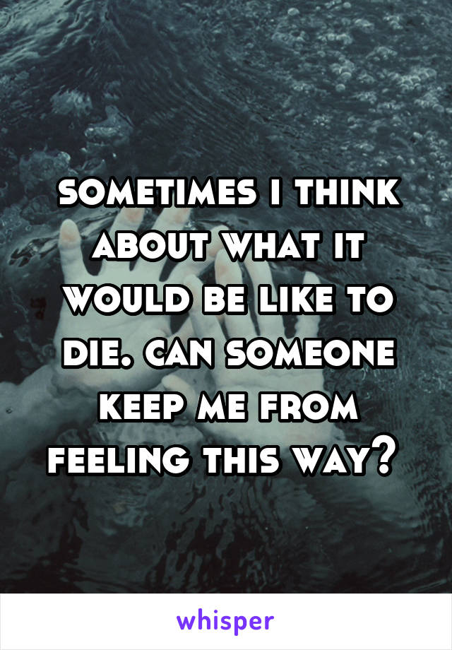 sometimes i think about what it would be like to die. can someone keep me from feeling this way? 