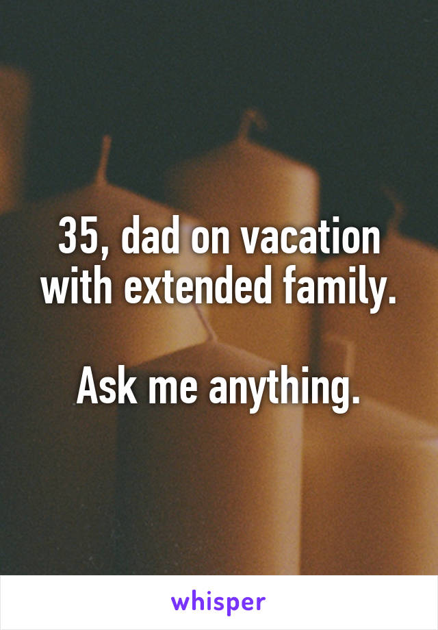 35, dad on vacation with extended family.

Ask me anything.