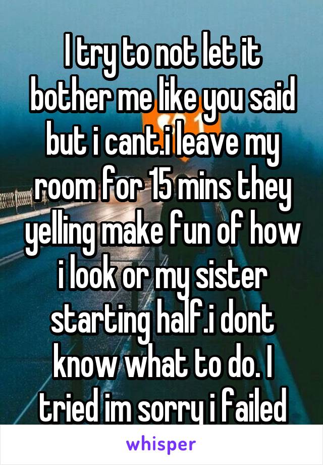 I try to not let it bother me like you said but i cant.i leave my room for 15 mins they yelling make fun of how i look or my sister starting half.i dont know what to do. I tried im sorry i failed