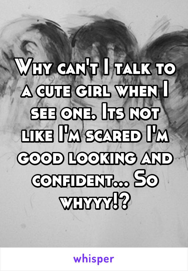 Why can't I talk to a cute girl when I see one. Its not like I'm scared I'm good looking and confident... So whyyy!?