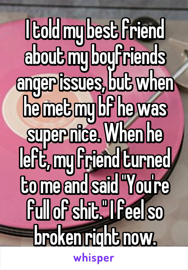 I told my best friend about my boyfriends anger issues, but when he met my bf he was super nice. When he left, my friend turned to me and said "You're full of shit." I feel so broken right now.