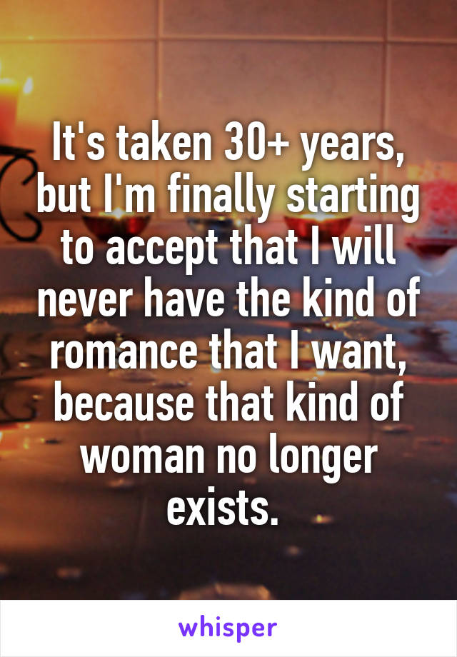 It's taken 30+ years, but I'm finally starting to accept that I will never have the kind of romance that I want, because that kind of woman no longer exists. 