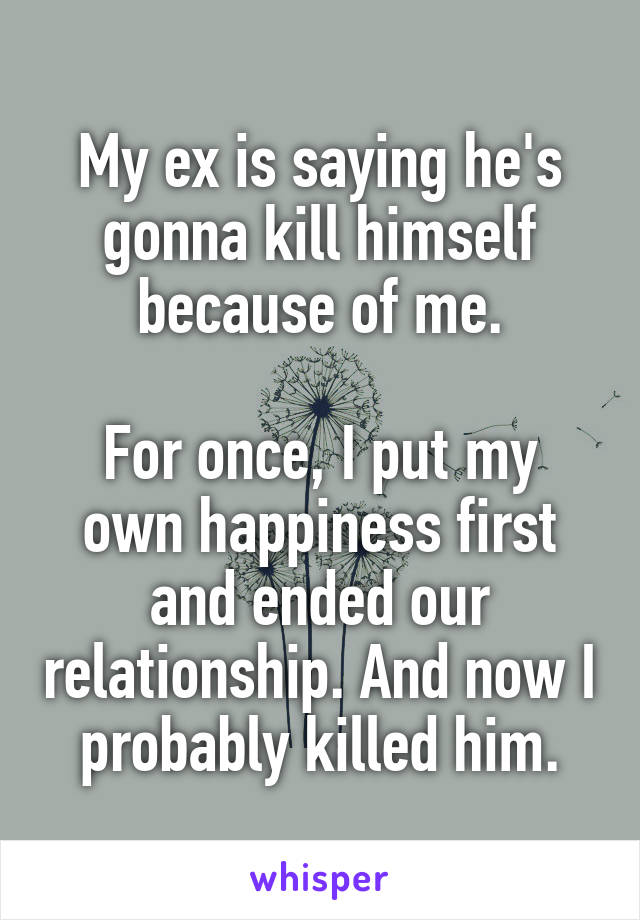 My ex is saying he's gonna kill himself because of me.

For once, I put my own happiness first and ended our relationship. And now I probably killed him.