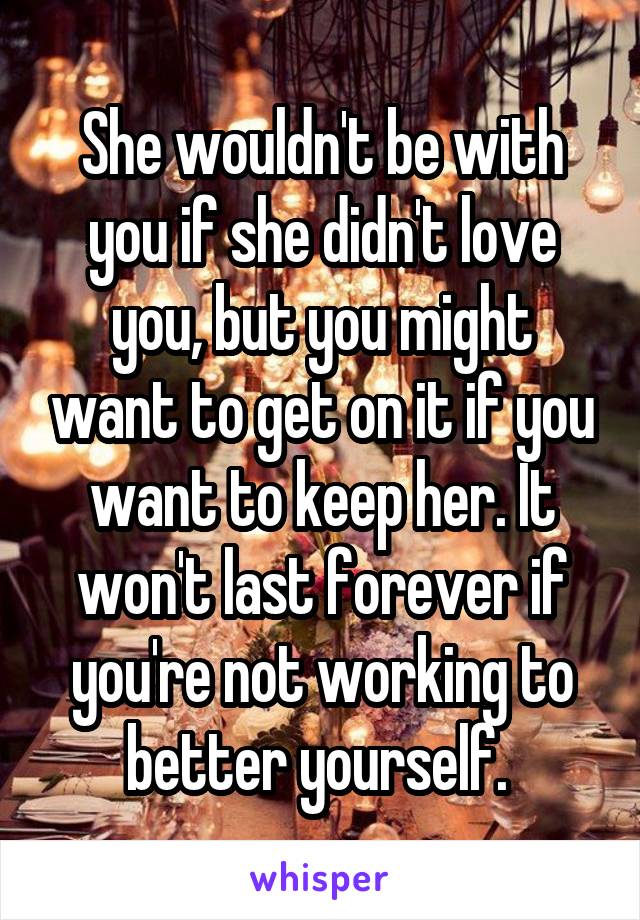 She wouldn't be with you if she didn't love you, but you might want to get on it if you want to keep her. It won't last forever if you're not working to better yourself. 