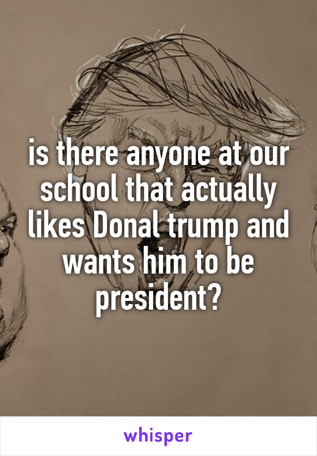 is there anyone at our school that actually likes Donal trump and wants him to be president?