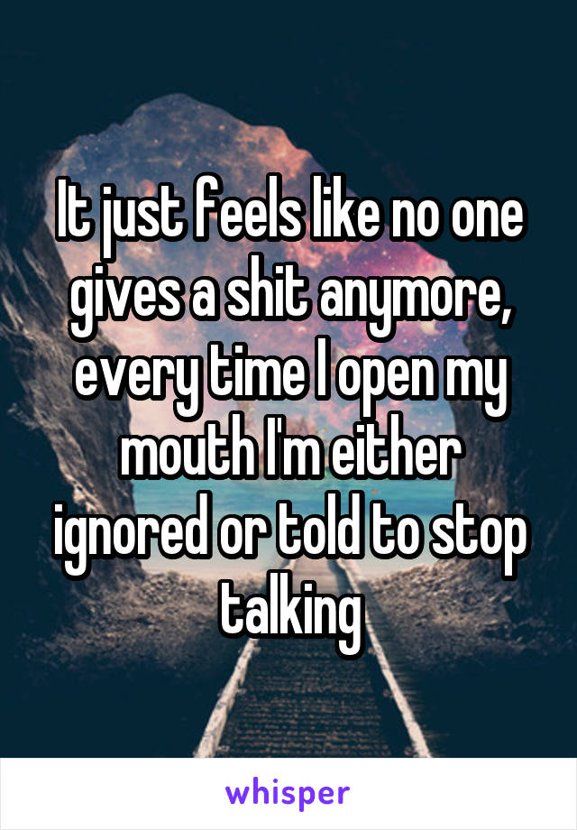 It just feels like no one gives a shit anymore, every time I open my mouth I'm either ignored or told to stop talking