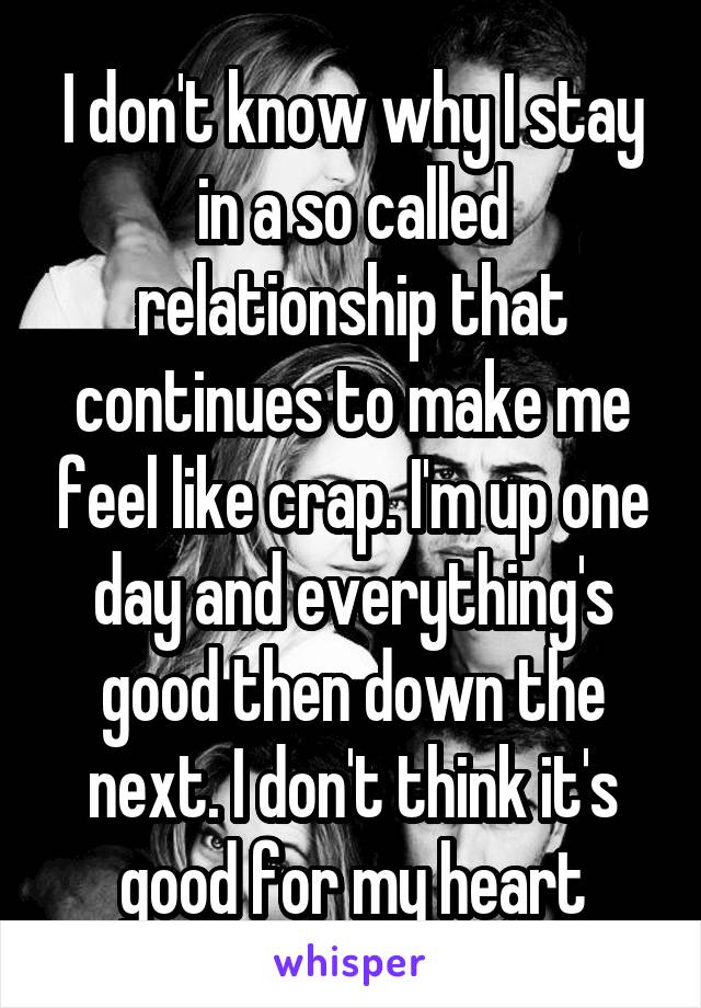 I don't know why I stay in a so called relationship that continues to make me feel like crap. I'm up one day and everything's good then down the next. I don't think it's good for my heart