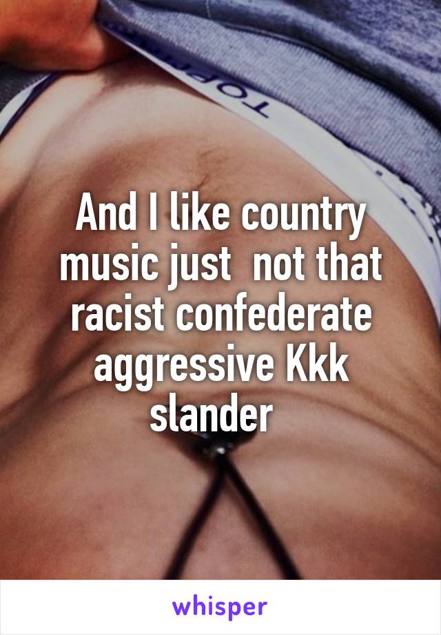 And I like country music just  not that racist confederate aggressive Kkk slander  