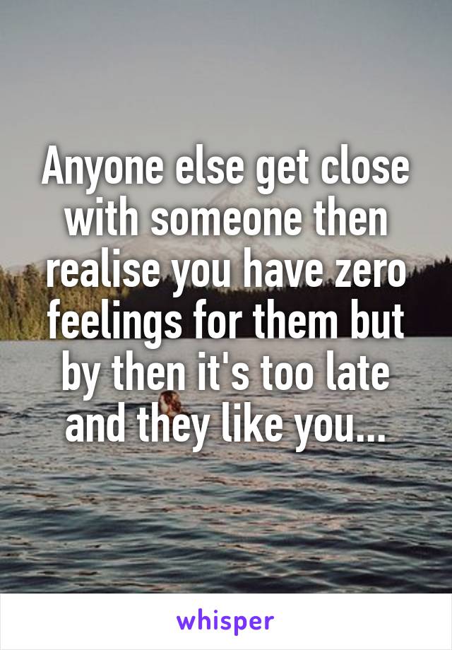 Anyone else get close with someone then realise you have zero feelings for them but by then it's too late and they like you...
