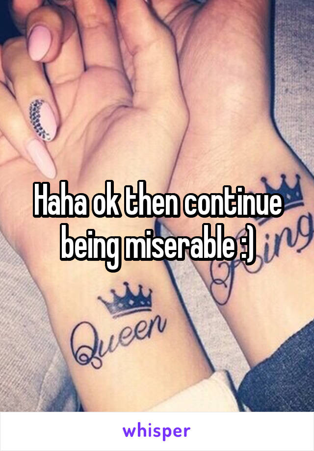 Haha ok then continue being miserable :)