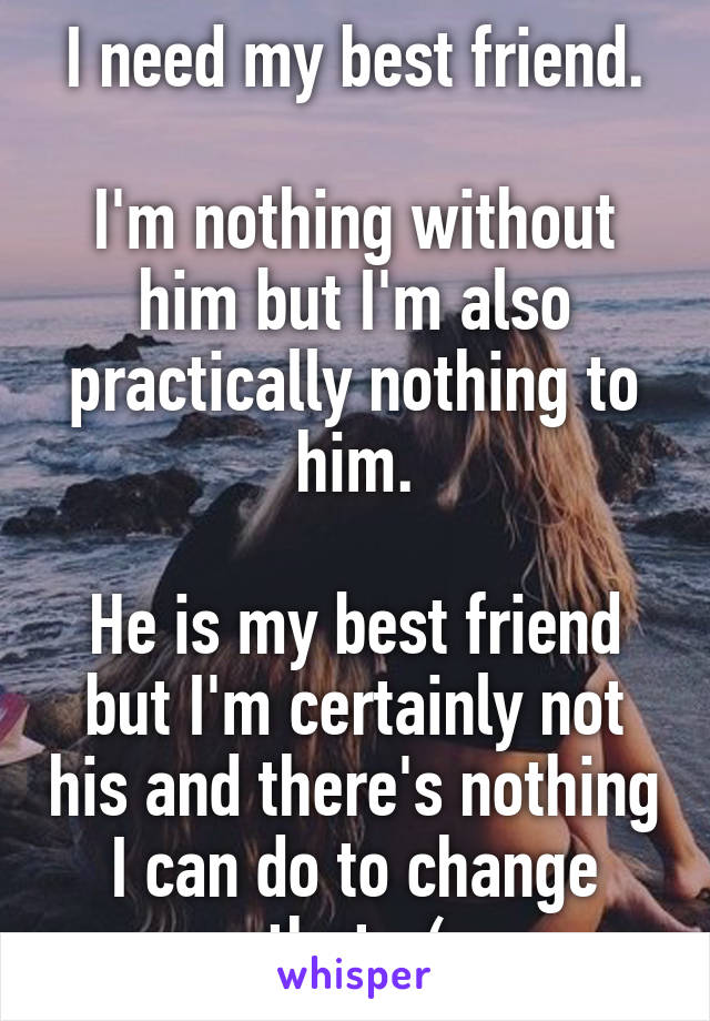 I need my best friend.

I'm nothing without him but I'm also practically nothing to him.

He is my best friend but I'm certainly not his and there's nothing I can do to change that. :(