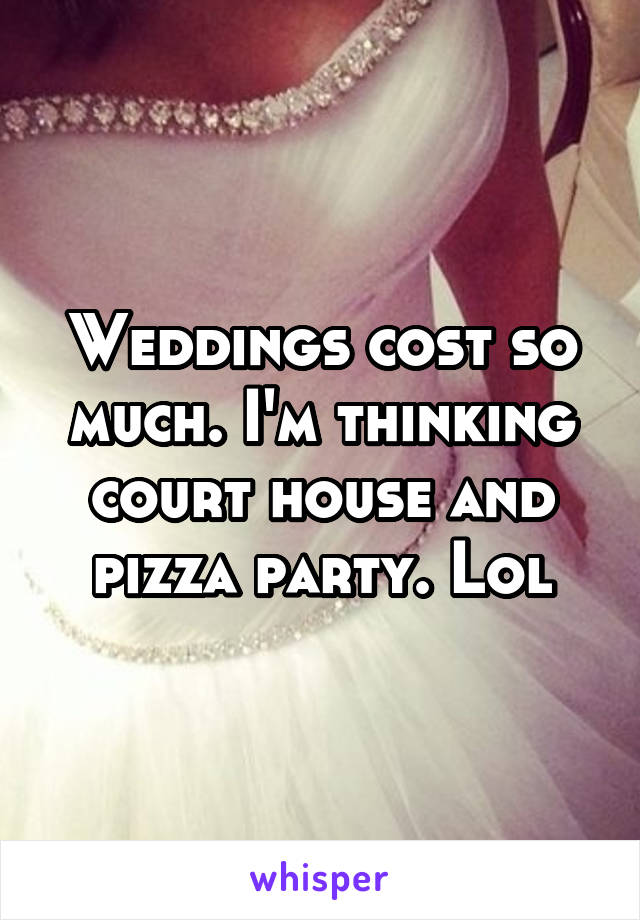 Weddings cost so much. I'm thinking court house and pizza party. Lol