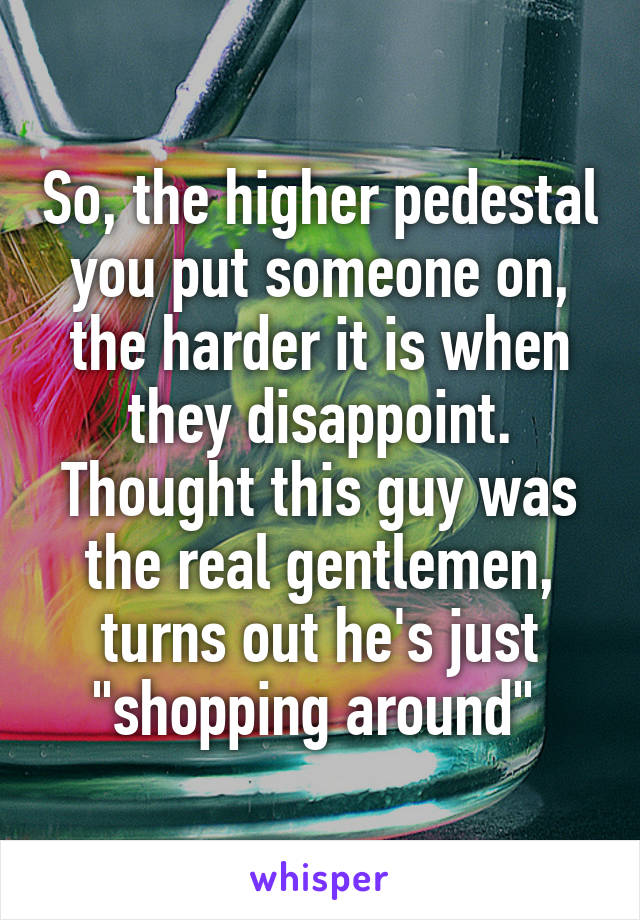 So, the higher pedestal you put someone on, the harder it is when they disappoint. Thought this guy was the real gentlemen, turns out he's just "shopping around" 