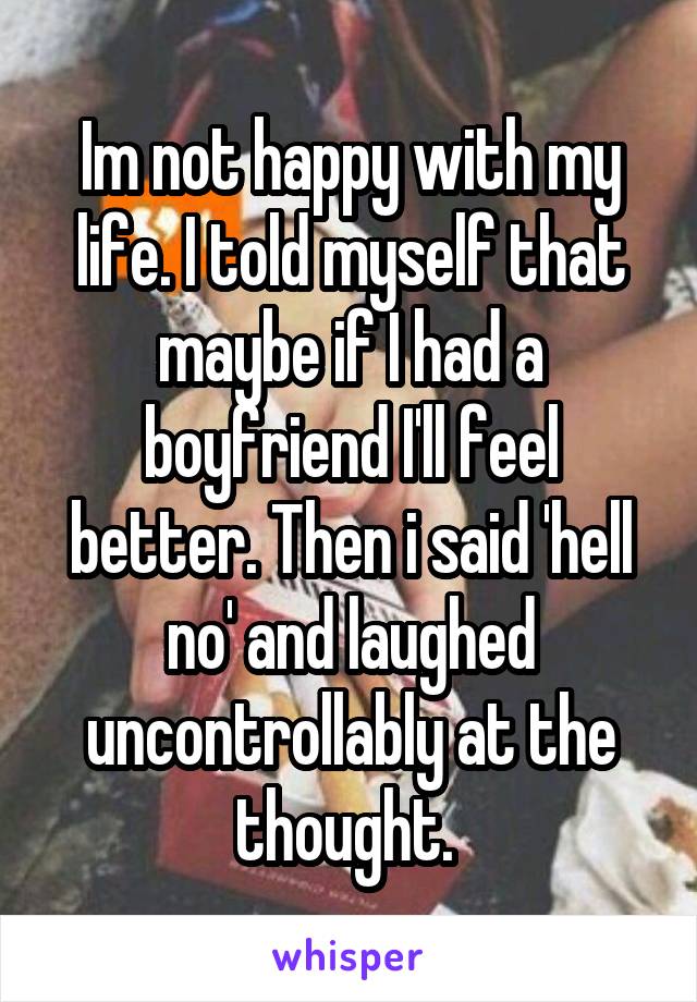 Im not happy with my life. I told myself that maybe if I had a boyfriend I'll feel better. Then i said 'hell no' and laughed uncontrollably at the thought. 