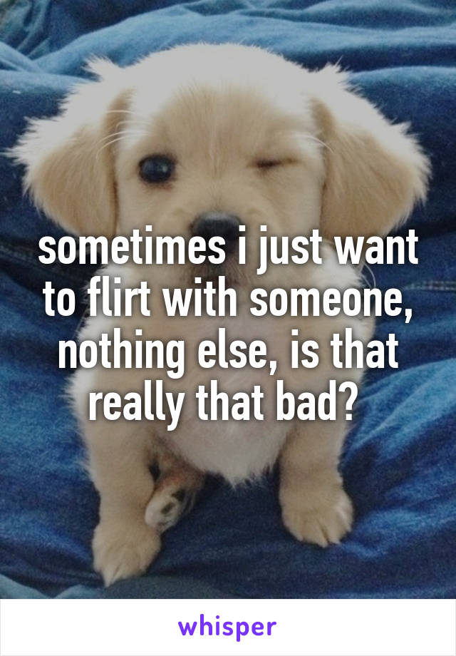 sometimes i just want to flirt with someone, nothing else, is that really that bad? 