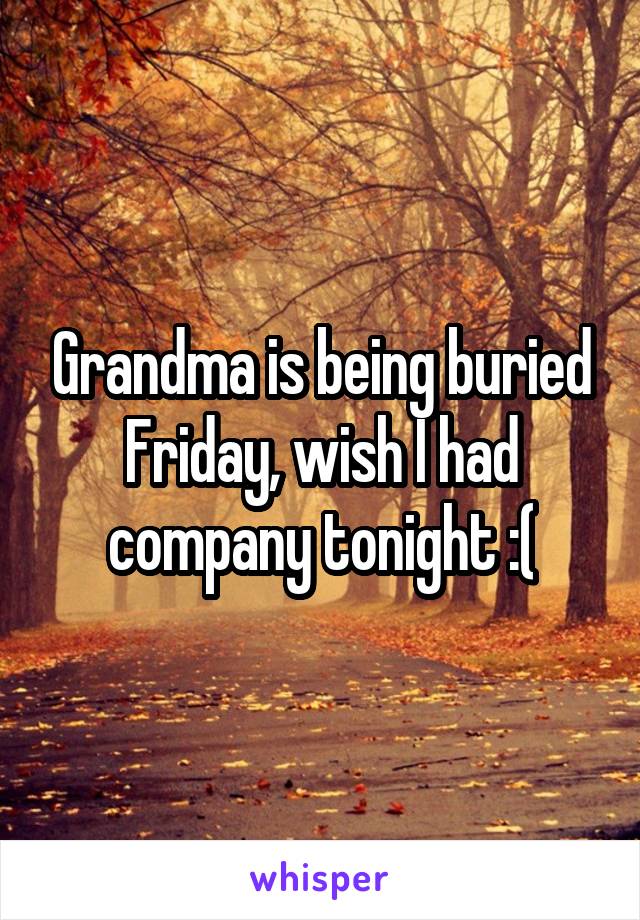 Grandma is being buried Friday, wish I had company tonight :(