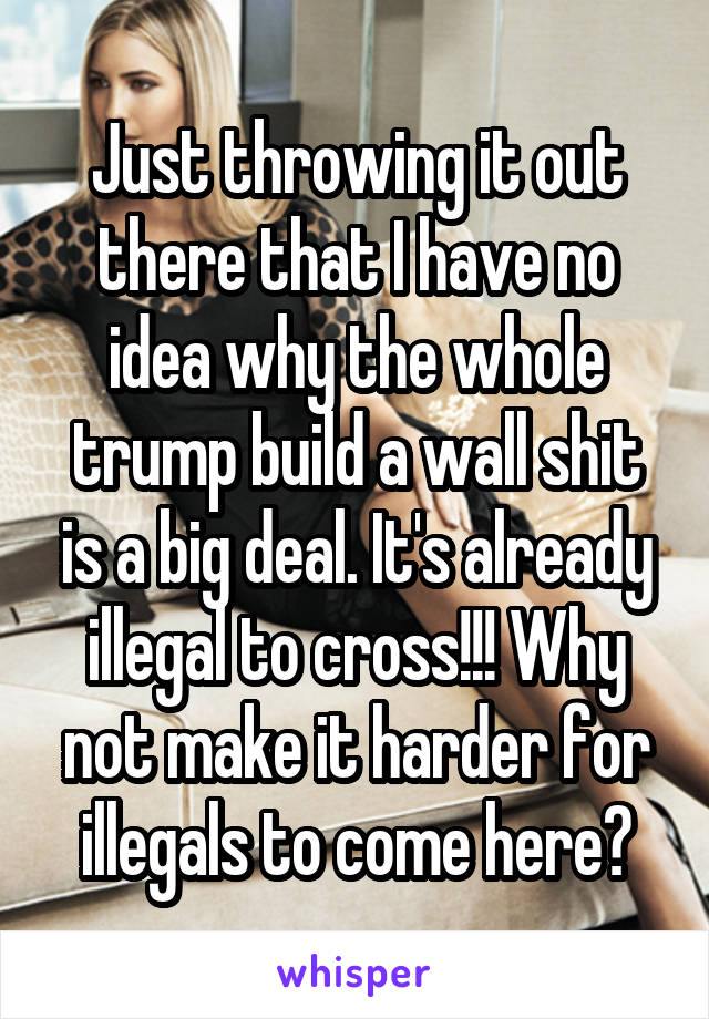 Just throwing it out there that I have no idea why the whole trump build a wall shit is a big deal. It's already illegal to cross!!! Why not make it harder for illegals to come here?