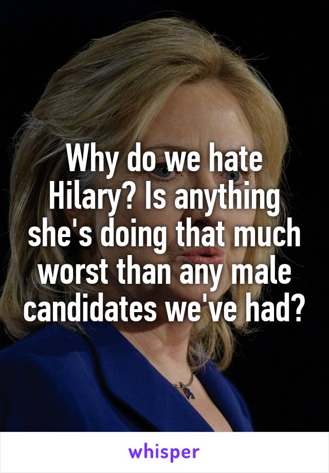 Why do we hate Hilary? Is anything she's doing that much worst than any male candidates we've had?