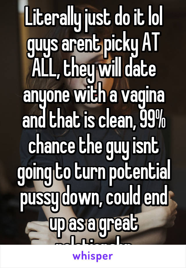 Literally just do it lol guys arent picky AT ALL, they will date anyone with a vagina and that is clean, 99% chance the guy isnt going to turn potential pussy down, could end up as a great relationshp