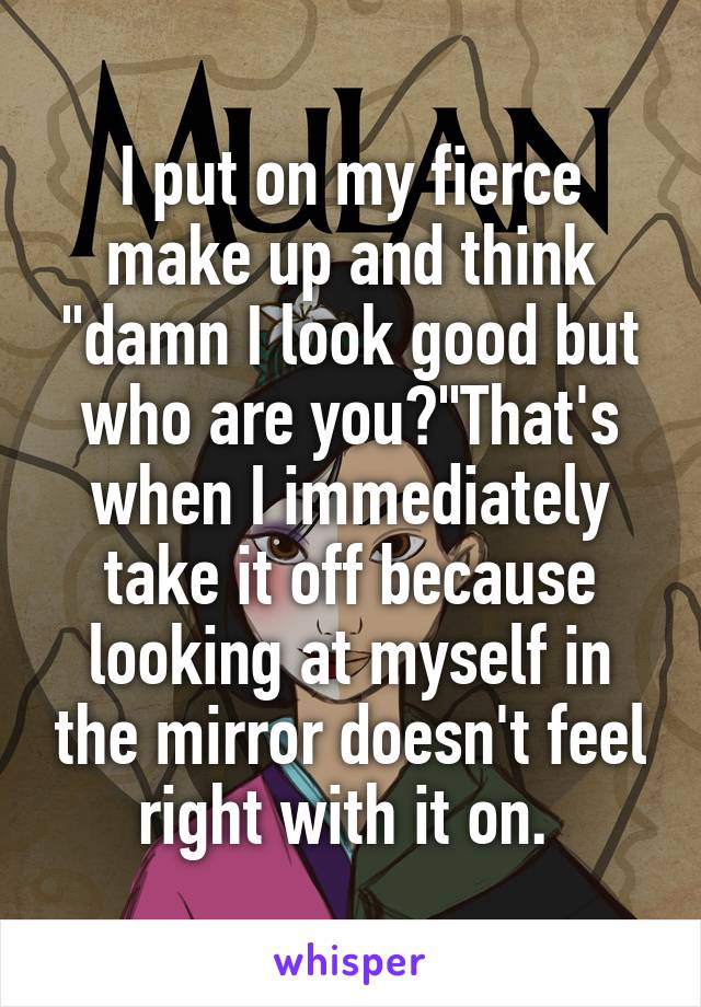 I put on my fierce make up and think "damn I look good but who are you?"That's when I immediately take it off because looking at myself in the mirror doesn't feel right with it on. 