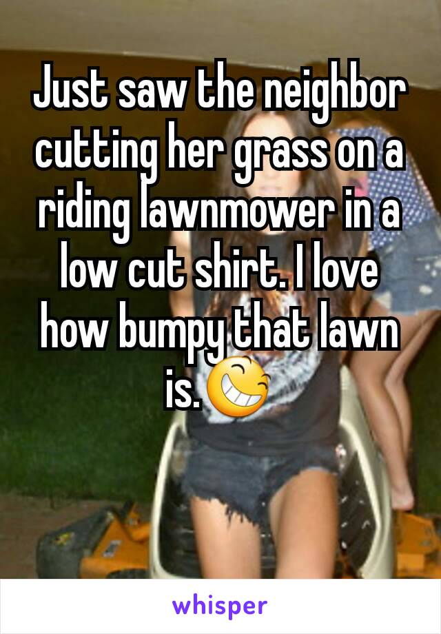 Just saw the neighbor cutting her grass on a riding lawnmower in a low cut shirt. I love how bumpy that lawn is.😆