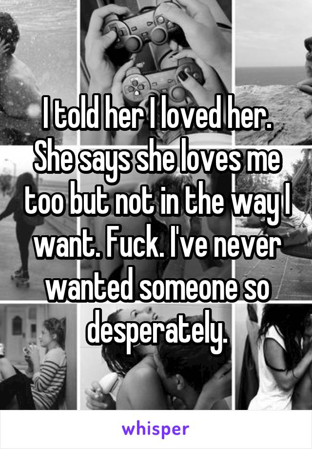 I told her I loved her. She says she loves me too but not in the way I want. Fuck. I've never wanted someone so desperately.