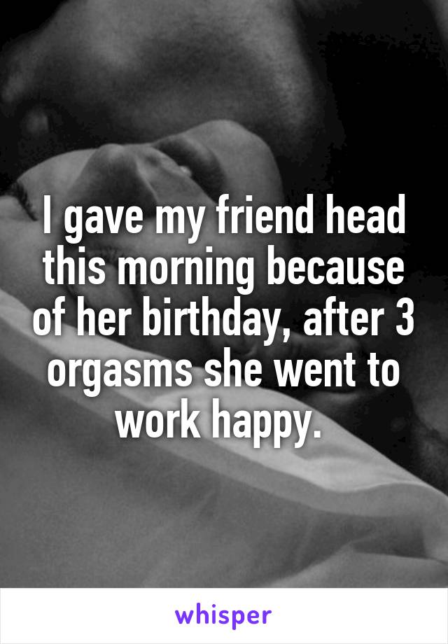 I gave my friend head this morning because of her birthday, after 3 orgasms she went to work happy. 