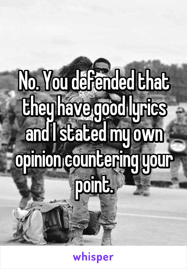 No. You defended that they have good lyrics and I stated my own opinion countering your point.