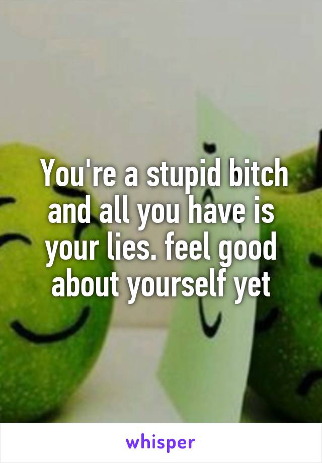  You're a stupid bitch and all you have is your lies. feel good about yourself yet