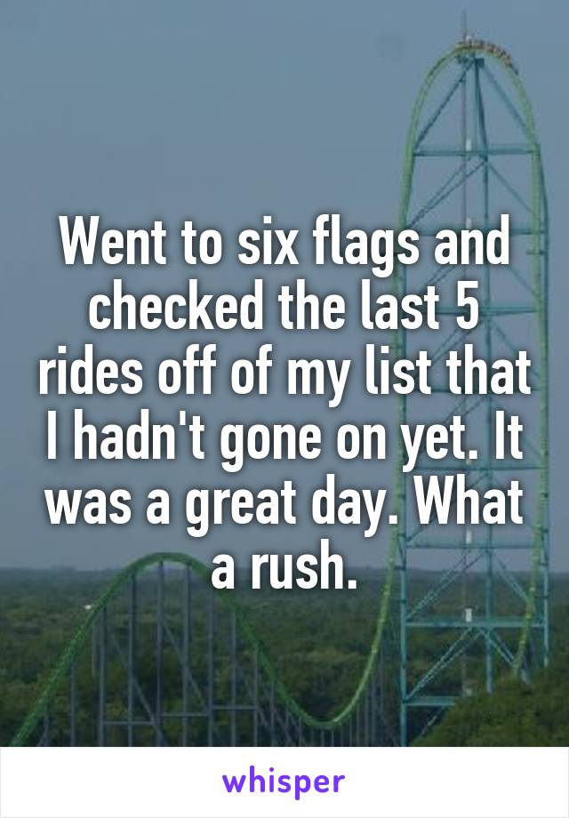 Went to six flags and checked the last 5 rides off of my list that I hadn't gone on yet. It was a great day. What a rush.