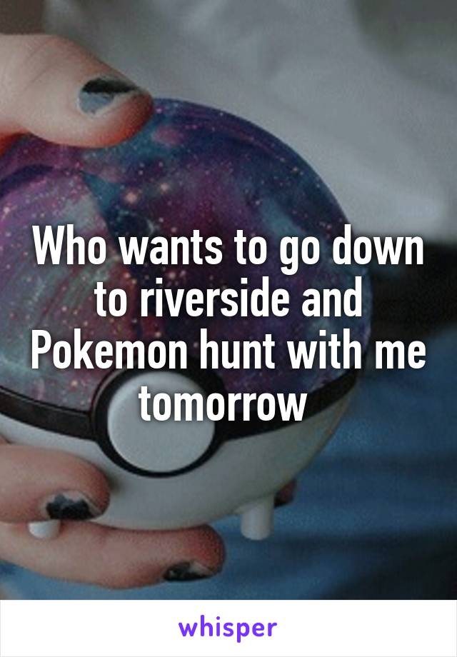 Who wants to go down to riverside and Pokemon hunt with me tomorrow 