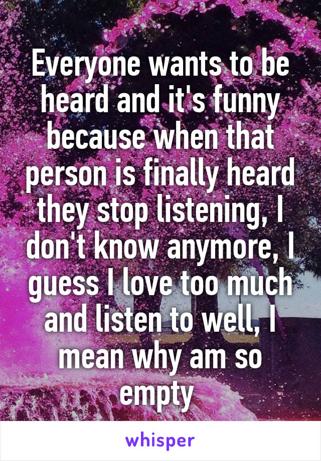 Everyone wants to be heard and it's funny because when that person is finally heard they stop listening, I don't know anymore, I guess I love too much and listen to well, I mean why am so empty 