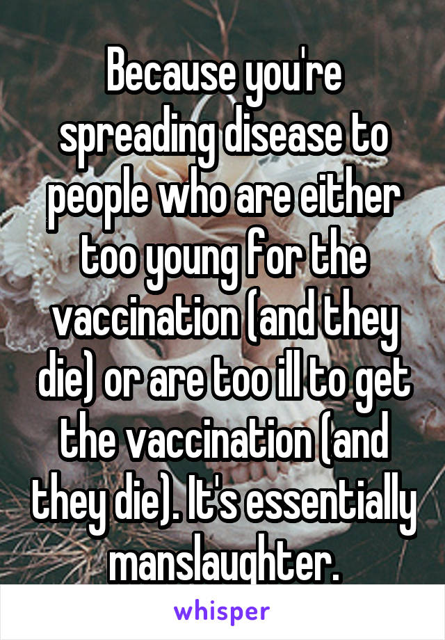 Because you're spreading disease to people who are either too young for the vaccination (and they die) or are too ill to get the vaccination (and they die). It's essentially manslaughter.