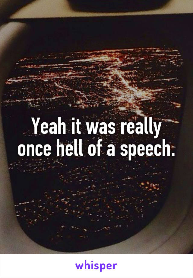 Yeah it was really once hell of a speech.