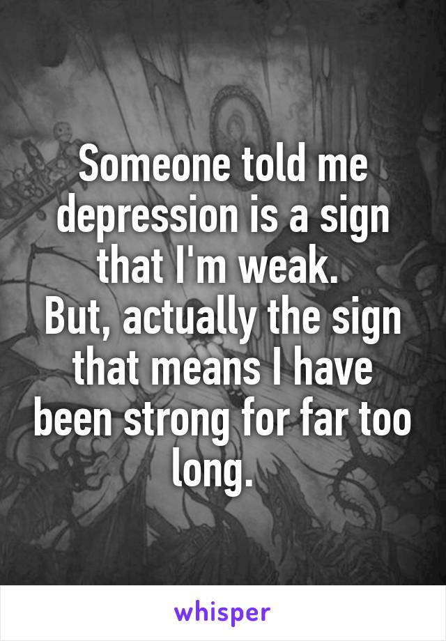 Someone told me depression is a sign that I'm weak. 
But, actually the sign that means I have been strong for far too long.  