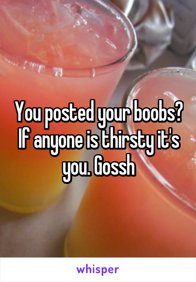 You posted your boobs? If anyone is thirsty it's you. Gossh