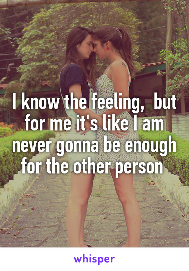 I know the feeling,  but for me it's like I am never gonna be enough for the other person 