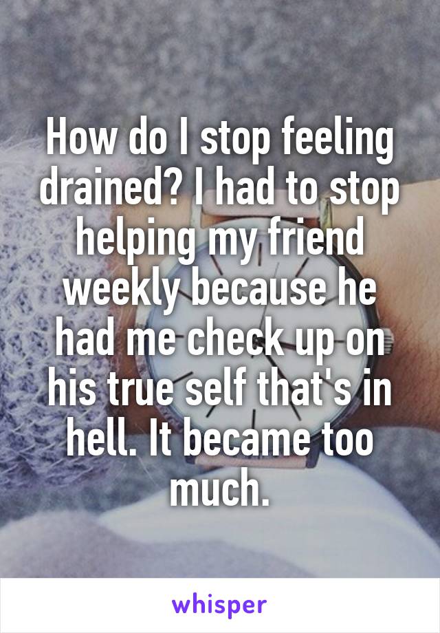 How do I stop feeling drained? I had to stop helping my friend weekly because he had me check up on his true self that's in hell. It became too much.