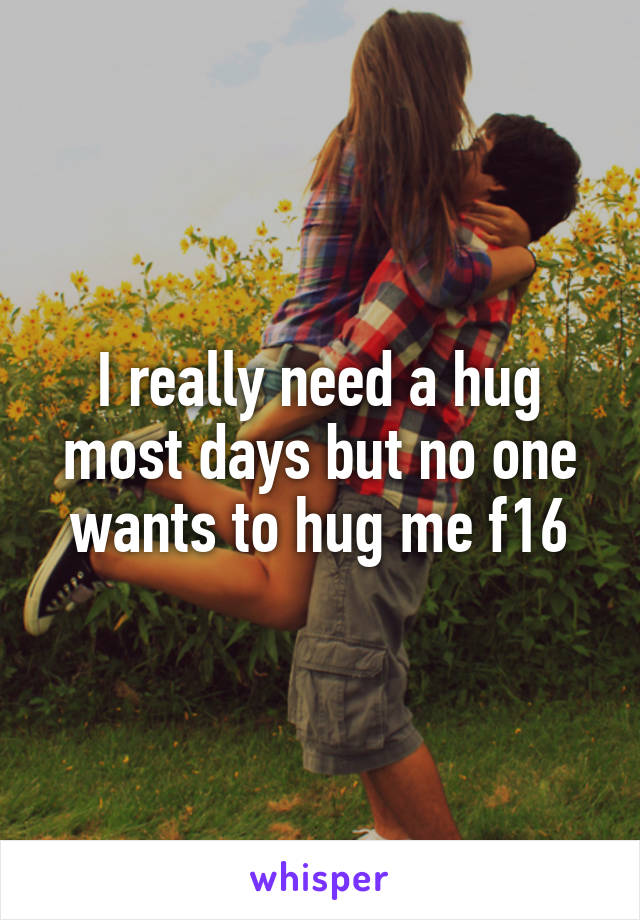 I really need a hug most days but no one wants to hug me f16