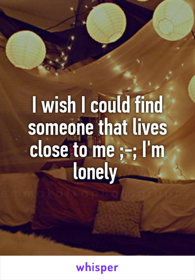 I wish I could find someone that lives close to me ;-; I'm lonely 