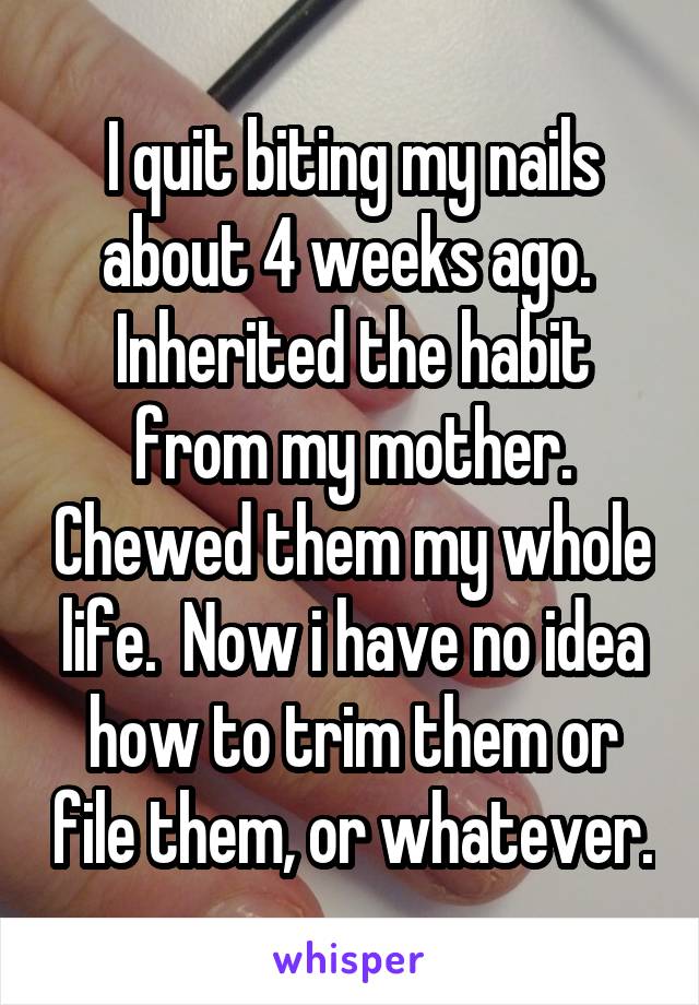 I quit biting my nails about 4 weeks ago.  Inherited the habit from my mother. Chewed them my whole life.  Now i have no idea how to trim them or file them, or whatever.